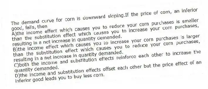 The demand curve for corn is downward sloping.If the price of corn, an inferior good, falls, then
A)the income effect which causes you to reduce your corn purchases is smaller than the substitution effect which causes you to increase your corn purchases, resulting in a net increase in quantity demanded.
B)the income effect which causes you to increase your corn purchases is larger than the substitution effect which causes you to reduce your corn purchases, resulting in a net increase in quantity demanded.
C)both the income and substitution effects reinforce each other to increase the quantity demanded.
D)the income and substitution effects offset each other but the price effect of an inferior good leads you to buy less corn.