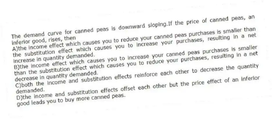 The demand curve for canned peas is downward sloping.If the price of canned peas, an inferior good, rises, then
A)the income effect which causes you to reduce your canned peas purchases is smaller than the substitution effect which causes you to increase your purchases, resulting in a net increase in quantity demanded.
B)the income effect which causes you to increase your canned peas purchases is smaller than the substitution effect which causes you to reduce your purchases, resulting in a net decrease in quantity demanded.
C)both the income and substitution effects reinforce each other to decrease the quantity demanded.
D)the income and substitution effects offset each other but the price effect of an inferior good leads you to buy more canned peas.