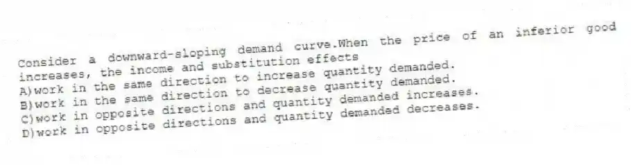 Consider a downward-sloping demand curve.When the price of an inferior good increases, the income and substitution effects
A)work in the same direction to increase quantity demanded.
B)work in the same direction to decrease quantity demanded.
C)work in opposite directions and quantity demanded increases.
D)work in opposite directions and quantity demanded decreases.