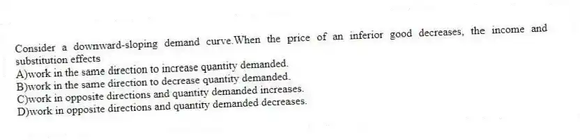 Consider a downward-sloping demand curve.When the price of an inferior good decreases, the income and substitution effects
A)work in the same direction to increase quantity demanded.
B)work in the same direction to decrease quantity demanded.
C)work in opposite directions and quantity demanded increases.
D)work in opposite directions and quantity demanded decreases.
