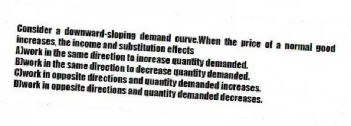 Consider a downward-sloping demand curve.When the price of a normal good increases, the income and substitution effects
A)work in the same direction to increase quantity demanded.
B)work in the same direction to decrease quantity demanded.
C)work in opposite directions and quantity demanded increases.
D)work in opposite directions and quantity demanded decreases.