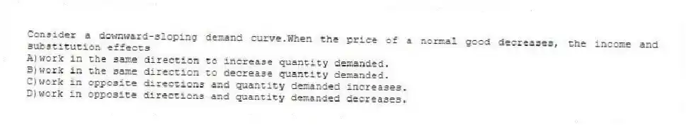 Consider a downward-sloping demand curve.When the price of a normal good decreases, the income and substitution effects
A)work in the same direction to increase quantity demanded.
B)work in the same direction to decrease quantity demanded.
C)work in opposite directions and quantity demanded increases.
D)work in opposite directions and quantity demanded decreases.