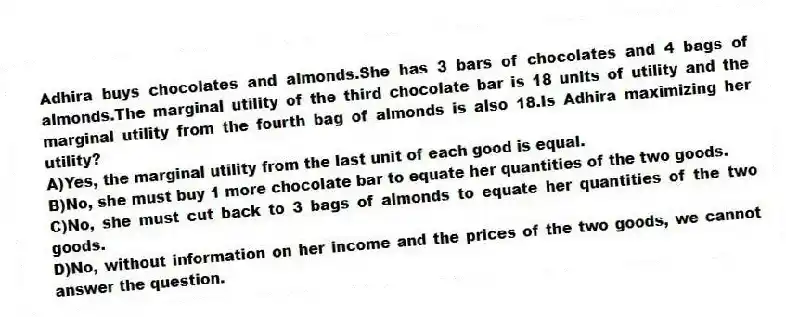 Adhira buys chocolates and almonds.She has 3 bars of chocolates and 4 bags of almonds.The marginal utility of the third chocolate bar is 18 units of utility and the marginal utility from the fourth bag of almonds is also 18.Is Adhira maximizing her utility?
A)Yes, the marginal utility from the last unit of each good is equal.
B)No, she must buy 1 more chocolate bar to equate her quantities of the two goods.
C)No, she must cut back to 3 bags of almonds to equate her quantities of the two goods.
D)No, without information on her income and the prices of the two goods, we cannot answer the question.