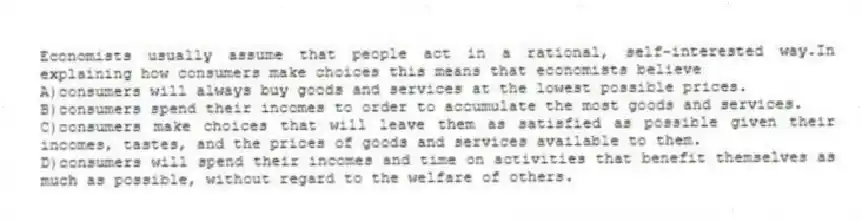 Economists usually assume that people act in a rational, self-interested way.In explaining how consumers make choices this means that economists believe
A)consumers will always buy goods and services at the lowest possible prices.
B)consumers spend their incomes to order to accumulate the most goods and services.
C)consumers make choices that will leave them as satisfied as possible given their incomes, tastes, and the prices of goods and services available to them.
D)consumers will spend their incomes and time on activities that benefit themselves as much as possible, without regard to the welfare of others.
