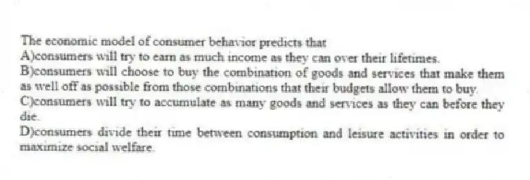 The economic model of consumer behavior predicts that
A)consumers will try to earn as much income as they can over their lifetimes.
B)consumers will choose to buy the combination of goods and services that make them as well off as possible from those combinations that their budgets allow them to buy.
C)consumers will try to accumulate as many goods and services as they can before they die.
D)consumers divide their time between consumption and leisure activities in order to maximize social welfare.