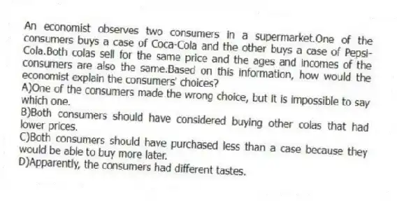 An economist observes two consumers in a supermarket.One of the consumers buys a case of Coca-Cola and the other buys a case of Pepsi-Cola.Both colas sell for the same price and the ages and incomes of the consumers are also the same.Based on this information, how would the economist explain the consumers' choices?
A)One of the consumers made the wrong choice, but it is impossible to say which one.
B)Both consumers should have considered buying other colas that had lower prices.
C)Both consumers should have purchased less than a case because they would be able to buy more later.
D)Apparently, the consumers had different tastes.