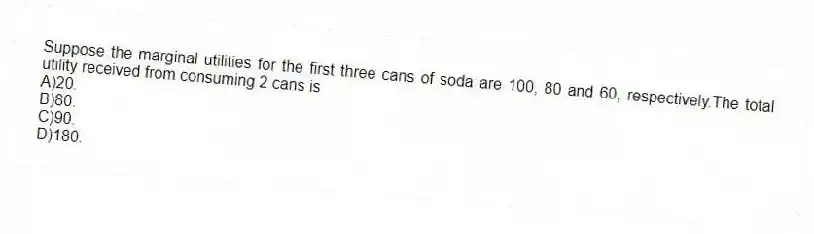Suppose the marginal utilities for the first three cans of soda are 100, 80 and 60, respectively.The total utility received from consuming 2 cans is
A)20.
B)80.
C)90.
D)180.