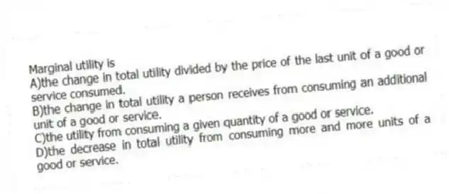 Marginal utility is
A)the change in total utility divided by the price of the last unit of a good or service consumed.
B)the change in total utility a person receives from consuming an additional unit of a good or service.
C)the utility from consuming a given quantity of a good or service.
D)the decrease in total utility from consuming more and more units of a good or service.