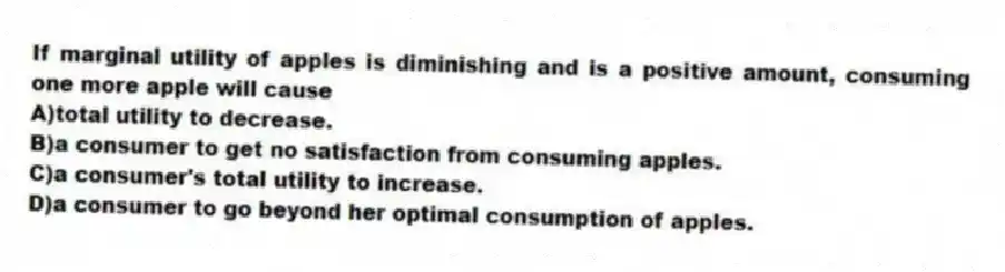 If marginal utility of apples is diminishing and is a positive amount, consuming one more apple will cause
A)total utility to decrease.
B)a consumer to get no satisfaction from consuming apples.
C)a consumer's total utility to increase.
D)a consumer to go beyond her optimal consumption of apples.