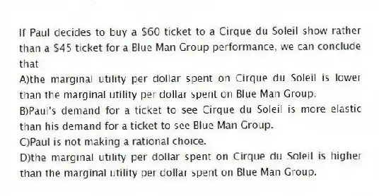 If Paul decides to buy a $60 ticket to a Cirque du Soleil show rather than a $45 ticket for a Blue Man Group performance, we can conclude that
A)the marginal utility per dollar spent on Cirque du Soleil is lower than the marginal utility per dollar spent on Blue Man Group.
B)Paul's demand for a ticket to see Cirque du Soleil is more elastic than his demand for a ticket to see Blue Man Group.
C)Paul is not making a rational choice.
D)the marginal utility per dollar spent on Cirque du Soleil is higher than the marginal utility per dollar spent on Blue Man Group.