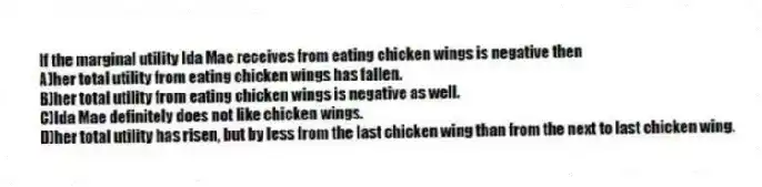 If the marginal utility Ida Mae receives from eating chicken wings is negative then
A)her total utility from eating chicken wings has fallen.
B)her total utility from eating chicken wings is negative as well.
C)Ida Mae definitely does not like chicken wings.
D)her total utility has risen, but by less from the last chicken wing than from the next to last chicken wing.