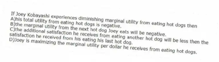 If Joey Kobayashi experiences diminishing marginal utility from eating hot dogs then
A)his total utility from eating hot dogs is negative.
B)the marginal utility from the next hot dog Joey eats will be negative.
C)the additional satisfaction he receives from eating another hot dog will be less then the satisfaction he received from his eating his last hot dog.
D)Joey is maximizing the marginal utility per dollar he receives from eating hot dogs.