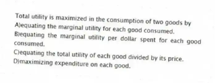 Total utility is maximized in the consumption of two goods by
A)equating the marginal utility for each good consumed.
B)equating the marginal utility per dollar spent for each good consumed.
C)equating the total utility of each good divided by its price.
D)maximizing expenditure on each good.