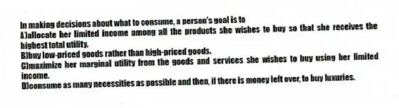 In making decisions about what to consume, a person's goal is to
A)allocate her limited income among all the products she wishes to buy so that she receives the highest total utility.
B)buy low-priced goods rather than high-priced goods.
C)maximize her marginal utility from the goods and services she wishes to buy using her limited income.
D)consume as many necessities as possible and then, if there is money left over, to buy luxuries.