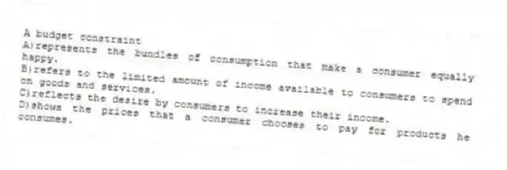 A budget constraint
A)represents the bundles of consumption that make a consumer equally happy.
B)refers to the limited amount of income available to consumers to spend on goods and services.
C)reflects the desire by consumers to increase their income.
D)shows the prices that a consumer chooses to pay for products he consumes.