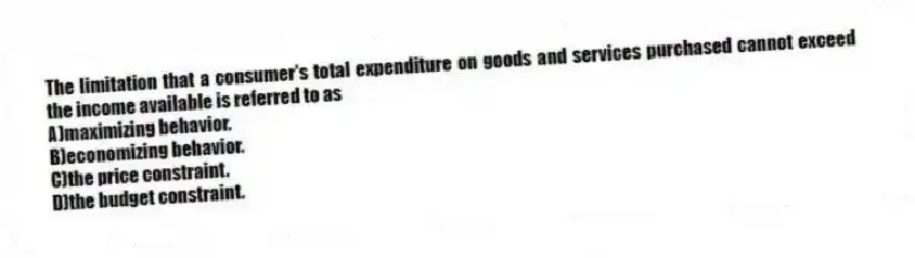 The limitation that a consumer's total expenditure on goods and services purchased cannot exceed the income available is referred to as
A)maximizing behavior.
B)economizing behavior.
C)the price constraint.
D)the budget constraint.