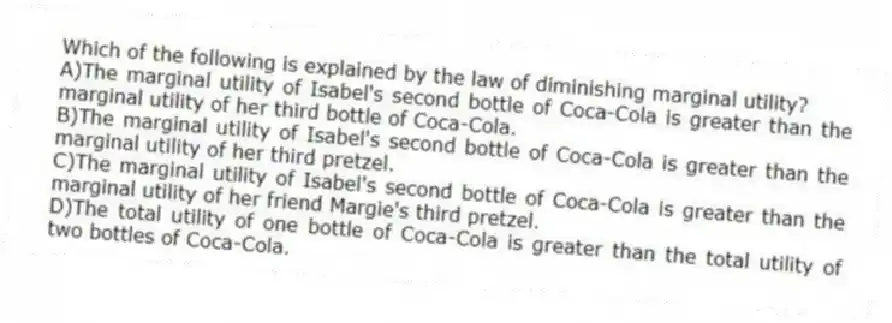 Which of the following is explained by the law of diminishing marginal utility?
A)The marginal utility of Isabel's second bottle of Coca-Cola is greater than the marginal utility of her third bottle of Coca-Cola.
B)The marginal utility of Isabel's second bottle of Coca-Cola is greater than the marginal utility of her third pretzel.
C)The marginal utility of Isabel's second bottle of Coca-Cola is greater than the marginal utility of her friend Margie's third pretzel.
D)The total utility of one bottle of Coca-Cola is greater than the total utility of two bottles of Coca-Cola.