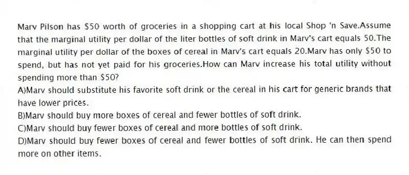 Marv Pilson has $50 worth of groceries in a shopping cart at his local Shop 'n Save.Assume that the marginal utility per dollar of the liter bottles of soft drink in Marv's cart equals 50.The marginal utility per dollar of the boxes of cereal in Marv's cart equals 20.Marv has only $50 to spend, but has not yet paid for his groceries.How can Marv increase his total utility without spending more than $50?
A)Marv should substitute his favorite soft drink or the cereal in his cart for generic brands that have lower prices.
B)Marv should buy more boxes of cereal and fewer bottles of soft drink.
C)Marv should buy fewer boxes of cereal and more bottles of soft drink.
D)Marv should buy fewer boxes of cereal and fewer bottles of soft drink. He can then spend more on other items.