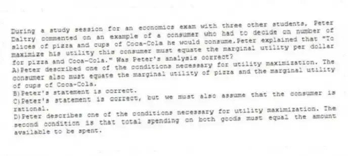 During a study session for an economics exam with three other students, Peter Daltry commented on an example of a consumer who had to decide on number of slices of pizza and cups of Coca-Cola he would consume.Peter explained that "To maximize his utility this consumer must equate the marginal utility per dollar for pizza and Coca-Cola." Was Peter's analysis correct?
A)Peter described one of the conditions necessary for utility maximization. The consumer also must equate the marginal utility of pizza and the marginal utility of cups of Coca-Cola.
B)Peter's statement is correct.
C)Peter's statement is correct, but we must also assume that the consumer is rational.
D)Peter describes one of the conditions necessary for utility maximization. The second condition is that total spending on both goods must equal the amount available to be spent.