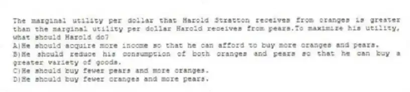 The marginal utility per dollar that Harold Stratton receives from oranges is greater than the marginal utility per dollar Harold receives from pears.To maximize his utility, what should Harold do?
A)He should acquire more income so that he can afford to buy more oranges and pears.
B)He should reduce his consumption of both oranges and pears so that he can buy a greater variety of goods.
C)He should buy fewer pears and more oranges.
D)He should buy fewer oranges and more pears.