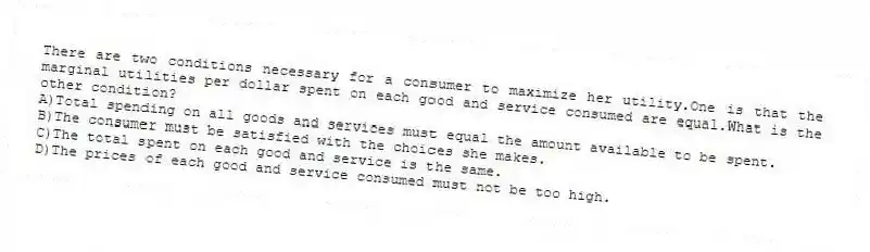 There are two conditions necessary for a consumer to maximize her utility.One is that the marginal utilities per dollar spent on each good and service consumed are equal.What is the other condition?
A)Total spending on all goods and services must equal the amount available to be spent.
B)The consumer must be satisfied with the choices she makes.
C)The total spent on each good and service is the same.
D)The prices of each good and service consumed must not be too high.