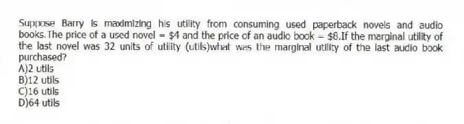Suppose Barry is maximizing his utility from consuming used paperback novels and audio books.The price of a used novel = $4 and the price of an audio book = $8.If the marginal utility of the last novel was 32 units of utility (utils)what was the marginal utility of the last audio book purchased?
A)2 utils
B)12 utils
C)16 utils
D)64 utils