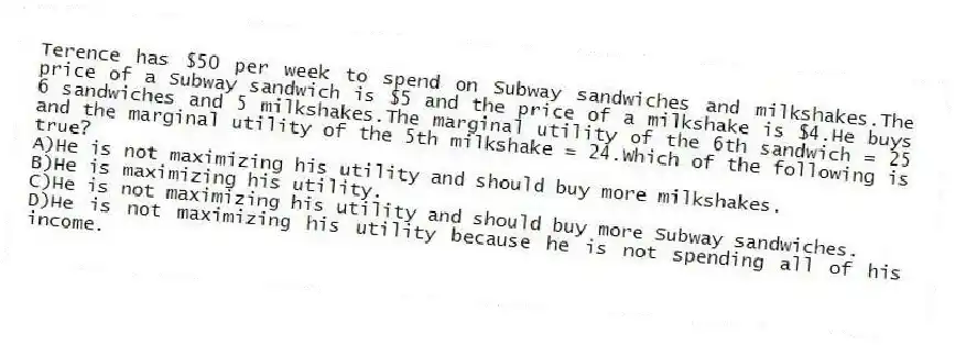 Terence has $50 per week to spend on Subway sandwiches and milkshakes.The price of a Subway sandwich is $5 and the price of a milkshake is $4.He buys 6 sandwiches and 5 milkshakes.The marginal utility of the 6th sandwich = 25 and the marginal utility of the 5th milkshake = 24.Which of the following is true?
A)He is not maximizing his utility and should buy more milkshakes.
B)He is maximizing his utility.
C)He is not maximizing his utility and should buy more Subway sandwiches.
D)He is not maximizing his utility because he is not spending all of his income.