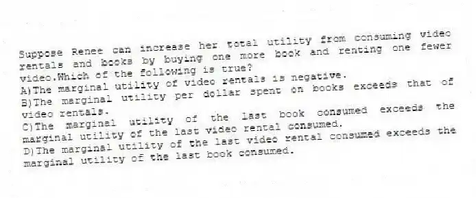 Suppose Renee can increase her total utility from consuming video rentals and books by buying one more book and renting one fewer video.Which of the following is true?
A)The marginal utility of video rentals is negative.
B)The marginal utility per dollar spent on books exceeds that of video rentals.
C)The marginal utility of the last book consumed exceeds the marginal utility of the last video rental consumed.
D)The marginal utility of the last video rental consumed exceeds the marginal utility of the last book consumed.