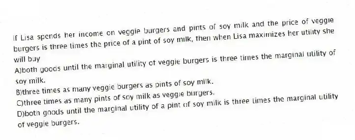 If Lisa spends her income on veggie burgers and pints of soy milk and the price of veggie burgers is three times the price of a pint of soy milk, then when Lisa maximizes her utility she will buy
A)both goods until the marginal utility of veggie burgers is three times the marginal utility of soy milk.
B)three times as many veggie burgers as pints of soy milk.
C)three times as many pints of soy milk as veggie burgers.
D)both goods until the marginal utility of a pint of soy milk is three times the marginal utility of veggie burgers.