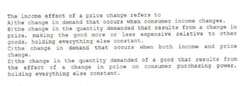 The income effect of a price change refers to
A)the change in demand that occurs when consumer income changes.
B)the change in the quantity demanded that results from a change in price, making the good more or less expensive relative to other goods, holding everything else constant.
C)the change in demand that occurs when both income and price change.
D)the change in the quantity demanded of a good that results from the effect of a change in price on consumer purchasing power, holding everything else constant.