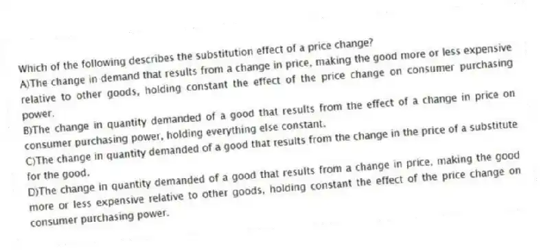 Which of the following describes the substitution effect of a price change?
A)The change in demand that results from a change in price, making the good more or less expensive relative to other goods, holding constant the effect of the price change on consumer purchasing power.
B)The change in quantity demanded of a good that results from the effect of a change in price on consumer purchasing power, holding everything else constant.
C)The change in quantity demanded of a good that results from the change in the price of a substitute for the good.
D)The change in quantity demanded of a good that results from a change in price, making the good more or less expensive relative to other goods, holding constant the effect of the price change on consumer purchasing power.