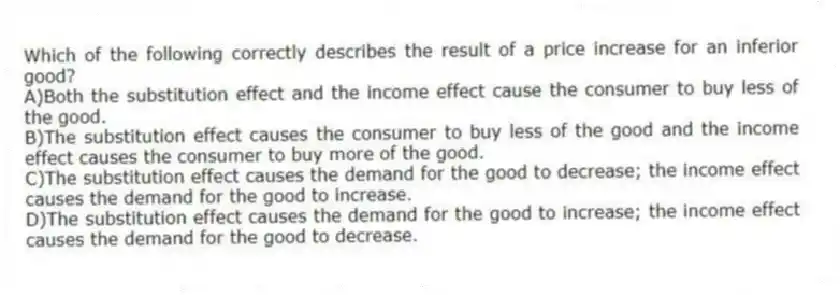 Which of the following correctly describes the result of a price increase for an inferior good?
A)Both the substitution effect and the income effect cause the consumer to buy less of the good.
B)The substitution effect causes the consumer to buy less of the good and the income effect causes the consumer to buy more of the good.
C)The substitution effect causes the demand for the good to decrease; the income effect causes the demand for the good to increase.
D)The substitution effect causes the demand for the good to increase; the income effect causes the demand for the good to decrease.