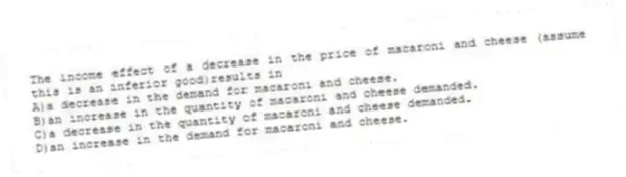 The income effect of a decrease in the price of macaroni and cheese (assume this is an inferior good)results in
A)a decrease in the demand for macaroni and cheese.
B)an increase in the quantity of macaroni and cheese demanded.
C)a decrease in the quantity of macaroni and cheese demanded.
D)an increase in the demand for macaroni and cheese.