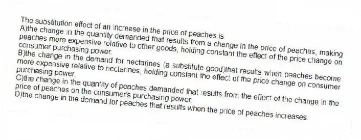 The substitution effect of an increase in the price of peaches is
A)the change in the quantity demanded that results from a change in the price of peaches, making peaches more expensive relative to other goods, holding constant the effect of the price change on consumer purchasing power.
B)the change in the demand for nectarines (a substitute good)that results when peaches become more expensive relative to nectarines, holding constant the effect of the price change on consumer purchasing power.
C)the change in the quantity of peaches demanded that results from the effect of the change in the price of peaches on the consumer's purchasing power.
D)the change in the demand for peaches that results when the price of peaches increases.