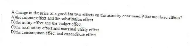 A change in the price of a good has two effects on the quantity consumed.What are these effects?
A)the income effect and the substitution effect
B)the utility effect and the budget effect
C)the total utility effect and marginal utility effect
D)the consumption effect and expenditure effect
