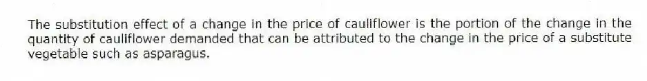 The substitution effect of a change in the price of cauliflower is the portion of the change in the quantity of cauliflower demanded that can be attributed to the change in the price of a substitute vegetable such as asparagus.