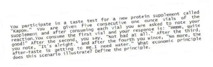 You participate in a taste test for a new protein supplement called "Kapow." You are given five consecutive one ounce vials of the supplement and after consuming each vial you are asked to note your reaction.You consume the first vial and your response is: "Hmmm, quite good!" After the second, you say, "Not bad at all." After the third, you note, "It's alright." and after the fourth you wince, "No more, the after-taste is getting to me.I need water." What economic principle does this scenario illustrate? Define the principle.