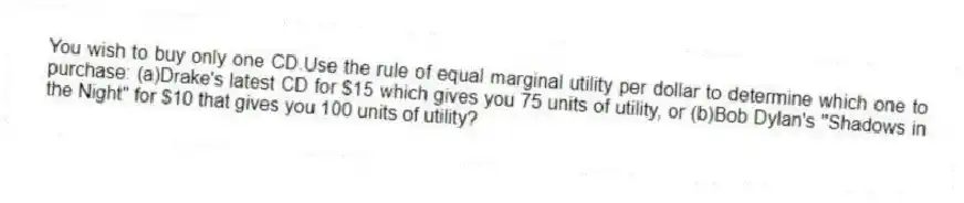 You wish to buy only one CD.Use the rule of equal marginal utility per dollar to determine which one to purchase: (a)Drake's latest CD for $15 which gives you 75 units of utility, or (b)Bob Dylan's "Shadows in the Night" for $10 that gives you 100 units of utility?