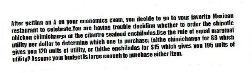 After getting an A on your economics exam, you decide to go to your favorite Mexican restaurant to celebrate.You are having trouble deciding whether to order the chipotle chicken chimichanga or the cilantro seafood enchiladas.Use the rule of equal marginal utility per dollar to determine which one to purchase: (a)the chimichanga for $8 which gives you 120 units of utility, or (b)the enchiladas for $15 which gives you 195 units of utility? Assume your budget is large enough to purchase either item.