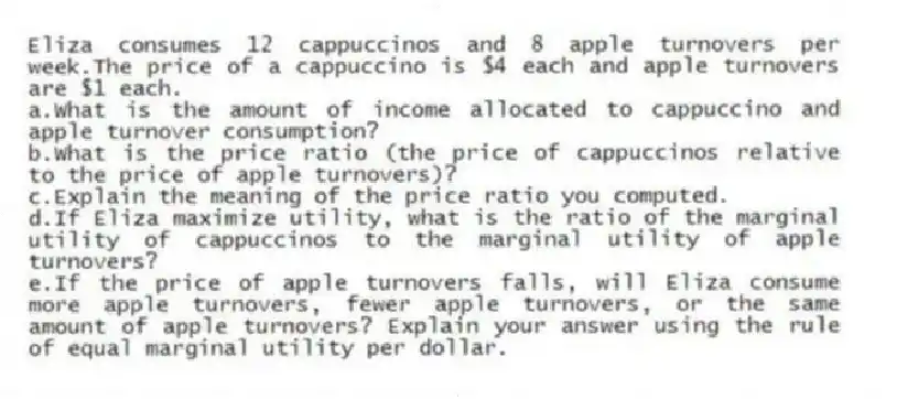 Eliza consumes 12 cappuccinos and 8 apple turnovers per week.The price of a cappuccino is $4 each and apple turnovers are $1 each.
a.What is the amount of income allocated to cappuccino and apple turnover consumption?
b.What is the price ratio (the price of cappuccinos relative to the price of apple turnovers)?
c.Explain the meaning of the price ratio you computed.
d.If Eliza maximize utility, what is the ratio of the marginal utility of cappuccinos to the marginal utility of apple turnovers?
e.If the price of apple turnovers falls, will Eliza consume more apple turnovers, fewer apple turnovers, or the same amount of apple turnovers? Explain your answer using the rule of equal marginal utility per dollar.