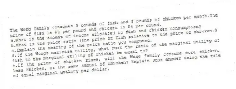 The Wong family consumes 3 pounds of fish and 5 pounds of chicken per month.The price of fish is $8 per pound and chicken is $4 per pound.
a.What is the amount of income allocated to fish and chicken consumption?
b.What is the price ratio (the price of fish relative to the price of chicken)?
c.Explain the meaning of the price ratio you computed.
d.If the Wongs maximize utility, what must the ratio of the marginal utility of fish to the marginal utility of chicken be equal to?
e.If the price of chicken rises, will the Wong family consume more chicken, less chicken, or the same amount of chicken? Explain your answer using the rule of equal marginal utility per dollar.