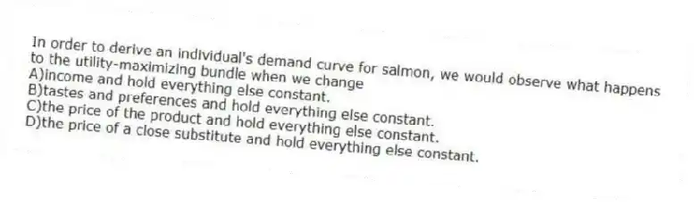 In order to derive an individual's demand curve for salmon, we would observe what happens to the utility-maximizing bundle when we change
A)income and hold everything else constant.
B)tastes and preferences and hold everything else constant.
C)the price of the product and hold everything else constant.
D)the price of a close substitute and hold everything else constant.