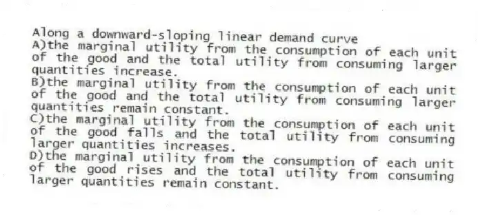 Along a downward-sloping linear demand curve
A)the marginal utility from the consumption of each unit of the good and the total utility from consuming larger quantities increase.
B)the marginal utility from the consumption of each unit of the good and the total utility from consuming larger quantities remain constant.
C)the marginal utility from the consumption of each unit of the good falls and the total utility from consuming larger quantities increases.
D)the marginal utility from the consumption of each unit of the good rises and the total utility from consuming larger quantities remain constant.
