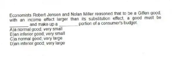 Economists Robert Jensen and Nolan Miller reasoned that to be a Giffen good, with an income effect larger than its substitution effect, a good must be ________ and make up a ________ portion of a consumer's budget.
A)a normal good; very small
B)an inferior good; very small
C)a normal good; very large
D)an inferior good; very large