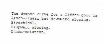 The demand curve for a Giffen good is
A)non-linear but downward sloping.
B)vertical.
C)upward sloping.
D)non-existent.