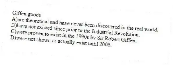 Giffen goods
A)are theoretical and have never been discovered in the real world.
B)have not existed since prior to the Industrial Revolution.
C)were proven to exist in the 1890s by Sir Robert Giffen.
D)were not shown to actually exist until 2006.