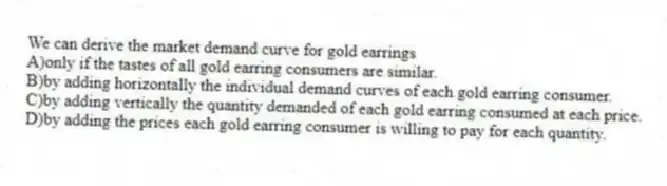 We can derive the market demand curve for gold earrings
A)only if the tastes of all gold earring consumers are similar.
B)by adding horizontally the individual demand curves of each gold earring consumer.
C)by adding vertically the quantity demanded of each gold earring consumed at each price.
D)by adding the prices each gold earring consumer is willing to pay for each quantity.
