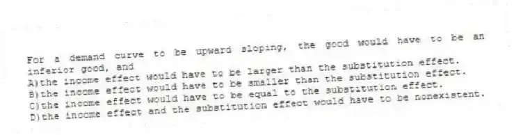 For a demand curve to be upward sloping, the good would have to be an inferior good, and
A)the income effect would have to be larger than the substitution effect.
B)the income effect would have to be smaller than the substitution effect.
C)the income effect would have to be equal to the substitution effect.
D)the income effect and the substitution effect would have to be nonexistent.