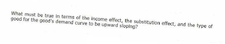 What must be true in terms of the income effect, the substitution effect, and the type of good for the good's demand curve to be upward sloping?