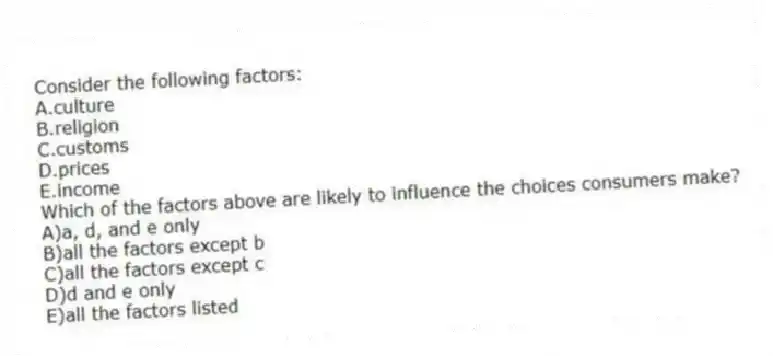 Consider the following factors:
A.culture
B.religion
C.customs
D.prices
E.income
Which of the factors above are likely to influence the choices consumers make?
A)a, d, and e only
B)all the factors except b
C)all the factors except c
D)d and e only
E)all the factors listed